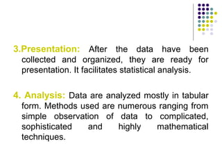 3.Presentation: After the data have been
collected and organized, they are ready for
presentation. It facilitates statistical analysis.
4. Analysis: Data are analyzed mostly in tabular
form. Methods used are numerous ranging from
simple observation of data to complicated,
sophisticated and highly mathematical
techniques.
 