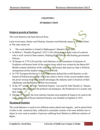 Business Statistics Business Administration-2k13
Compiled by: Seetal Daas University of Sindh Laar Campus @ Badin 1
CHAPTER 1
INTRODUCTION
Origin & growth of Statistics
The word Statistics has been derived from;
Latin word status, Italian word Statista, German word Statistik means a ‘Political State’
or The state means art.
 The word statistics is found in Shakespeare’s Hamlet (1602 A.D).
 In Milton’s ‘Paradise Regained’ (1671 A.D) which is used in the sense of a person
who is well versed in State matters, Helping High Officers and framing government
Policies.
 W.Hooper in 1770 A.D used the word Statistics in his translation of elements of
Erudition well known book of the ancient times which was written by the Baron B.F
Bielfel contains definition of the subject as the science that teach us what is Political
arrangement all the modern states of know world.
 In 1787 European Professor E.A.W Zimermann defined the world Statistics as the
branch of Political knowledge which has relative Power of the several modern states
the power arising from their natural advantages the industry and Civilization of their
inhabitants and the wisdom of their Government.
 In the 18th
century the term ‘Statistical Inquiry’ was used by John Sinclair as ’Inquiry
respecting’ the population the political circumstances, the Production of a country and
their matter.
 During 18th
century the term statistics became more popular & began to be used in the
sense of numerical Royal statistical Society was founded in England in 1834.
Meaning of Statistics
The word Statistics is used in two different senses plural and singular , and its plural form
it refers to the numerical data, collected in systematic manner with some definite aim or
object in view such as number of persons suffering from Malaria in different colonies of
Badin.
 