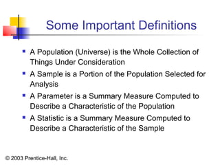 © 2003 Prentice-Hall, Inc.
Some Important Definitions
 A Population (Universe) is the Whole Collection of
Things Under Consideration
 A Sample is a Portion of the Population Selected for
Analysis
 A Parameter is a Summary Measure Computed to
Describe a Characteristic of the Population
 A Statistic is a Summary Measure Computed to
Describe a Characteristic of the Sample
 