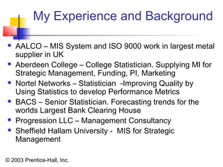 © 2003 Prentice-Hall, Inc.
My Experience and Background
 AALCO – MIS System and ISO 9000 work in largest metal
supplier in UK
 Aberdeen College – College Statistician. Supplying MI for
Strategic Management, Funding, PI, Marketing
 Nortel Networks – Statistician -Improving Quality by
Using Statistics to develop Performance Metrics
 BACS – Senior Statistician. Forecasting trends for the
worlds Largest Bank Clearing House
 Progression LLC – Management Consultancy
 Sheffield Hallam University - MIS for Strategic
Management
 