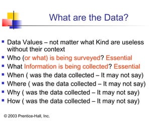 © 2003 Prentice-Hall, Inc.
What are the Data?
 Data Values – not matter what Kind are useless
without their context
 Who (or what) is being surveyed? Essential
 What Information is being collected? Essential
 When ( was the data collected – It may not say)
 Where ( was the data collected – It may not say)
 Why ( was the data collected – It may not say)
 How ( was the data collected – It may not say)
 