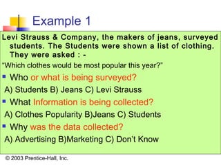 © 2003 Prentice-Hall, Inc.
Example 1
Levi Strauss & Company, the makers of jeans, surveyed
students. The Students were shown a list of clothing.
They were asked : -
“Which clothes would be most popular this year?”
 Who or what is being surveyed?
A) Students B) Jeans C) Levi Strauss
 What Information is being collected?
A) Clothes Popularity B)Jeans C) Students
 Why was the data collected?
A) Advertising B)Marketing C) Don’t Know
 