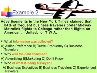 © 2003 Prentice-Hall, Inc.
Example 2
Advertisements in the New York Times claimed that
84% of frequent business travelers prefer Midway
Metrolink flights to Chicago rather than flights on
American, United, or T W A.
 What Information was collected?
A) Airline Preference B) Travel Frequency C) Business
Travelers
 Why was the data collected?
A) Advertising B)Marketing C) Don’t Know
 Who or what is being surveyed?
A) Business Executives B) Business Travelers C) Experienced
Travelers
 