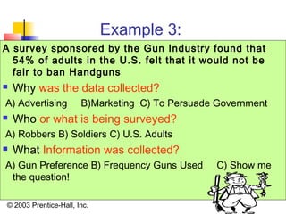 © 2003 Prentice-Hall, Inc.
Example 3:
A survey sponsored by the Gun Industry found that
54% of adults in the U.S. felt that it would not be
fair to ban Handguns
 Why was the data collected?
A) Advertising B)Marketing C) To Persuade Government
 Who or what is being surveyed?
A) Robbers B) Soldiers C) U.S. Adults
 What Information was collected?
A) Gun Preference B) Frequency Guns Used C) Show me
the question!
 