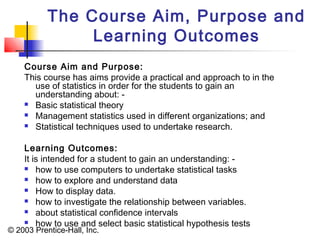 © 2003 Prentice-Hall, Inc.
The Course Aim, Purpose and
Learning Outcomes
Course Aim and Purpose:
This course has aims provide a practical and approach to in the
use of statistics in order for the students to gain an
understanding about: -
 Basic statistical theory
 Management statistics used in different organizations; and
 Statistical techniques used to undertake research.
Learning Outcomes:
It is intended for a student to gain an understanding: -
 how to use computers to undertake statistical tasks
 how to explore and understand data
 How to display data.
 how to investigate the relationship between variables.
 about statistical confidence intervals
 how to use and select basic statistical hypothesis tests
 