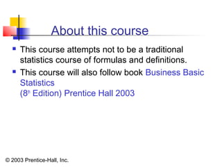 © 2003 Prentice-Hall, Inc.
About this course
 This course attempts not to be a traditional
statistics course of formulas and definitions.
 This course will also follow book Business Basic
Statistics
(8th
Edition) Prentice Hall 2003
 