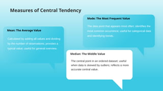 Measures of Central Tendency
Mode: The Most Frequent Value
The data point that appears most often; identifies the
most common occurrence; useful for categorical data
and identifying trends.
Mean: The Average Value
Calculated by adding all values and dividing
by the number of observations; provides a
typical value; useful for general overview.
Median: The Middle Value
The central point in an ordered dataset; useful
when data is skewed by outliers; reflects a more
accurate central value.
 
