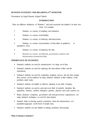 BUSINESS STATISTICS FOR BBA (HONS) 4TH SEMESTER
Presentation by Sajjad Hussain (Sajjad Chitrali)
INTRODUCTION
There are different definitions of “Statistics” and each researcher has defined it in their own
terms. For example;
 Statistics is a science of sampling and estimation.
 Statistics is a science of probability.
 Statistics is a science of collecting information/data.
 Statistics is a science of presentation of data either in qualitative or
quantitative form.
 Statistics is a science of analyzing the data.
 Statistics is a science of collection, presentation, analysis and
interpretation of numerical data.
IMPORTANCE OF STATISTICS
 Statistical methods are used for summarization of a large set of data.
 Statistical methods are used for analyzing the data related to filed and lab
experiments.
 Statistical methods are used for conducting sampling surveys, also the data coming
from surveys can be analyzed by using statistical methods to find solutions of the
problems under study.
 Statistical methods are helpful in effective planning in any field of inquiry.
 Statistical methods are used in each and every filed of scientific discipline like
agriculture, business, medical, biological, genetics, physical and social sciences etc.
 Banks, insurance companies, government and semi-government organizations, are
using statistical techniques as a tool for data analysis.
 Statistics helps in drawing general conclusions about the characteristics of a
population/aggregate on the basis of sample data;
 Statistical methods are also helpful in making prediction (forecasting).
What Is Business Statistics?
 