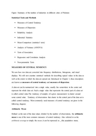 Figure: Summary of the number of industries in different cities of Pakistan
Statistical Tools and Methods
 Measures of Central Tendency
 Measures of Dispersion
 Reliability Analysis
 Inferential Statistics
 Mean Comparison (statistical tests)
 Analysis of Variance (ANOVA)
 Tests of Association
 Regression and Correlation Analysis
 Non-parametric Tests
MEASURES OF CENTRAL TENDENCY
We saw how raw data are converted into frequency distributions, histograms, and visual
displays. We will now examine statistical methods for describing typical values in the data as
well as the extent to which the data are spread out. Introduced in Chapter 1, these descriptors
are known as measures of central tendency and measures of dispersion:
A data set can be summarized into a single value, usually lies somewhere in the center and
represent the whole data set. Such a single value that represents the central part of a data set
is called central value.The tendency of samples of a given measurement to cluster around
some central value. Tendency of observations that cluster in the central part of the data set is
called central tendency. Most commonly used measures of central tendency are given in the
following diagram:
Arithmetic Mean
Defined as the sum of the data values divided by the number of observations, the arithmetic
mean is one of the most common measures of central tendency. Also referred to as the
arithmetic average or simply the mean, it can be expressed as _ (the population mean,
 