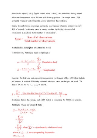 pronounced “myew”) or} ( x ) (the sample mean, “x bar”). The population mean µ applies
when our data represent all of the items with in the population. The sample mean ( x ) is
applicable whenever data representa sample taken from the population.
Simply it is called mean or average and mostly used measure of central tendency in every
field of research. “Arithmetic mean is a value obtained by dividing the sum of all
observations in a data set by the number of observations”.
Mathematical Description of Arithmetic Mean
Mathematically, Arithmetic mean is expressed as
Example: The following data shows the consumption (in thousand of Rs.) of 9 MBA students
per semester in a certain University, compute arithmetic mean and interpret the result. The
data is: 39, 36, 48, 36, 41, 37, 32, 46 and 45.
It indicates that on the average, each MBA student is consuming Rs. 40,000 per semester.
Arithmetic Meanfor Grouped Data
Sum of all observations
Mean =
Total number of observations
1 2 1
1 2 1
= = [Population data]
= = [Sample data]
N
i
N i
n
i
n i
x
x x x
N N
x
x x x
X
n n
 

  
  


1 39 36 48 36 41 37 32 46 45 360
= 40
9 9
n
i
i
x
X
n
        
  

1 1 2 2
1 2
1
1 2
1 2
=
=
, where (total number of observations)
where, , , , are corresponding frequencies
of , , ,
n n
n
n
i i
i
i
i
n
n
f x f x f x
X
f f f
f x
f
fx
f n
f
f f f
x x x

  
  
 


 

 