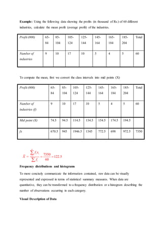 Example: Using the following data showing the profits (in thousand of Rs.) of 60 different
industries, calculate the mean profit (average profit) of the industries.
Profit (000) 65-
84
85-
104
105-
124
125-
144
145-
164
165-
184
185-
204
Total
Number of
industries
9 10 17 10 5 4 5 60
To compute the mean, first we convert the class intervals into mid points (X)
Profit (000) 65-
84
85-
104
105-
124
125-
144
145-
164
165-
184
185-
204
Total
Number of
industries (f)
9 10 17 10 5 4 5 60
Mid point (X) 74.5 94.5 114.5 134.5 154.5 174.5 194.5
fx 670.5 945 1946.5 1345 772.5 698 972.5 7350
Frequency distributions and histograms
To more concisely communicate the information contained, raw data can be visually
represented and expressed in terms of statistical summary measures. When data are
quantitative, they can be transformed to a frequency distribution or a histogram describing the
number of observations occurring in each category.
Visual Description of Data
1 7350
= 122.5
60
n
i i
i
i
f x
X
f

 


 
