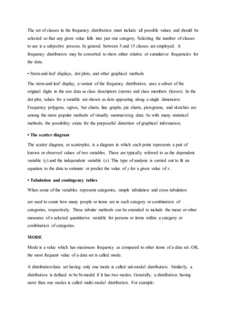 The set of classes in the frequency distribution must include all possible values and should be
selected so that any given value falls into just one category. Selecting the number of classes
to use is a subjective process. In general, between 5 and 15 classes are employed. A
frequency distribution may be converted to show either relative or cumulative frequencies for
the data.
• Stem-and-leaf displays, dot plots, and other graphical methods
The stem-and-leaf display, a variant of the frequency distribution, uses a subset of the
original digits in the raw data as class descriptors (stems) and class members (leaves). In the
dot plot, values for a variable are shown as dots appearing along a single dimension.
Frequency polygons, ogives, bar charts, line graphs, pie charts, pictograms, and sketches are
among the more popular methods of visually summarizing data. As with many statistical
methods, the possibility exists for the purposeful distortion of graphical information.
• The scatter diagram
The scatter diagram, or scatterplot, is a diagram in which each point represents a pair of
known or observed values of two variables. These are typically referred to as the dependent
variable (y) and the independent variable (x). This type of analysis is carried out to fit an
equation to the data to estimate or predict the value of y for a given value of x.
• Tabulation and contingency tables
When some of the variables represent categories, simple tabulation and cross tabulation
are used to count how many people or items are in each category or combination of
categories, respectively. These tabular methods can be extended to include the mean or other
measures of a selected quantitative variable for persons or items within a category or
combination of categories.
MODE
Mode is a value which has maximum frequency as compared to other items of a data set. OR,
the most frequent value of a data set is called mode.
A distribution/data set having only one mode is called uni-modal distribution. Similarly, a
distribution is defined to be bi-modal if it has two modes. Generally, a distribution having
more than one modes is called multi-modal distribution. For example:
 