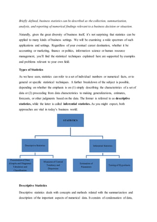 Briefly defined, business statistics can be described as the collection, summarization,
analysis, and reporting of numerical findings relevant to a business decision or situation.
Naturally, given the great diversity of business itself, it’s not surprising that statistics can be
applied to many kinds of business settings. We will be examining a wide spectrum of such
applications and settings. Regardless of your eventual career destination, whether it be
accounting or marketing, finance or politics, information science or human resource
management, you’ll find the statistical techniques explained here are supported by examples
and problems relevant to your own field.
Types of Statistics
As we have seen, statistics can refer to a set of individual numbers or numerical facts, or to
general or specific statistical techniques. A further breakdown of the subject is possible,
depending on whether the emphasis is on (1) simply describing the characteristics of a set of
data or (2) proceeding from data characteristics to making generalizations, estimates,
forecasts, or other judgments based on the data. The former is referred to as descriptive
statistics, while the latter is called inferential statistics. As you might expect, both
approaches are vital in today’s business world.
Descriptive Statistics
Descriptive statistics deals with concepts and methods related with the summarization and
description of the important aspects of numerical data. It consists of condensation of data,
STATISTICS
DescriptiveStatistics
Presentation of Data
(Graphs and Diagrams)
Tabulation and
Classification
Measures of Central
Tendency and
Dispersion
Inferential Statistics
Estimation of
Parameters
Testing of Hypothesis
 