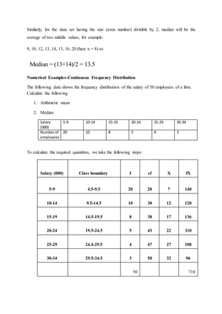 Similarly, for the data set having the size (even number) divisible by 2, median will be the
average of two middle values, for example:
9, 10, 12, 13, 14, 15, 16, 20 (here n = 8) so
Numerical Examples-Continuous Frequency Distribution
The following data shows the frequency distribution of the salary of 50 employees of a firm.
Calculate the following
1. Arithmetic mean
2. Median
Salary
(000)
5-9 10-14 15-19 20-24 25-29 30-34
Numberof
employees
20 10 8 5 4 3
To calculate the required quantities, we take the following steps:
Salary (000) Class boundary f cf X fX
5-9 4.5-9.5 20 20 7 140
10-14 9.5-14.5 10 30 12 120
15-19 14.5-19.5 8 38 17 136
20-24 19.5-24.5 5 43 22 110
25-29 24.4-29.5 4 47 27 108
30-34 29.5-34.5 3 50 32 96
50 710
Median = (13+14)/2 = 13.5
 