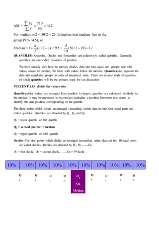 QUANTILES: Quartiles, Deciles and Percentiles are collectively called quintiles. Generally,
quantiles are also called measures of position.
We have already seen how the median divides data into two equal-size groups: one with
values above the median, the other with values below the median. Quantilesalso separate the
data into equal-size groups in order of numerical value. There are several kinds of quantiles,
of which quartiles will be the primary topic for our discussion.
PERCENTILES divide the values into
Quartiles:After values are arranged from smallest to largest, quartiles are calculated similarly to
the median. It may be necessary to interpolate (calculate a position between) two values to
identify the data position corresponding to the quartile.
The three points which divide an arranged (ascending order) data set into four equal parts are
called quartiles. Quartiles are denoted by Q1, Q2 and Q3.
Q1 = lower quartile or first quartile
Q2 = second quartile = median
Q3 = upper quartile or third quartile
Deciles:The nine points which divide an arranged (ascending order) data set into 10 equal parts
are called deciles. Deciles are denoted by D1, D2 -----D9.
D1 = first decile, D2 = second decile, …., D9 = 9thdecile
710
AM = 14.2
50
For median, n/2 = 50/2 = 25. It implies that median lies in the
group (9.5-14.5), so
5
Median = ( /2 ) = 9.5 + (50/2 20) 12
10
fX
f
h
l n c
f
 
   


10% 10% 10% 10% 10% 10% 10% 10% 10% 10%
D
1
D
2
D
3
D
4
D
5
Q2
Median
D
6
D
7
D
8
D
9
 