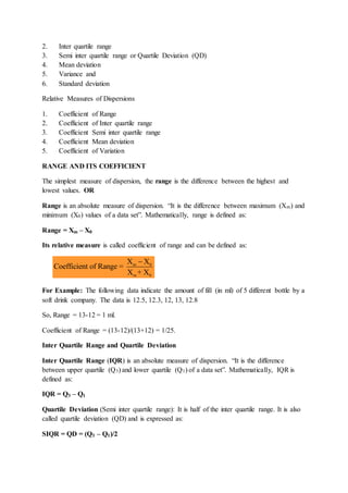 2. Inter quartile range
3. Semi inter quartile range or Quartile Deviation (QD)
4. Mean deviation
5. Variance and
6. Standard deviation
Relative Measures of Dispersions
1. Coefficient of Range
2. Coefficient of Inter quartile range
3. Coefficient Semi inter quartile range
4. Coefficient Mean deviation
5. Coefficient of Variation
RANGE AND ITS COEFFICIENT
The simplest measure of dispersion, the range is the difference between the highest and
lowest values. OR
Range is an absolute measure of dispersion. “It is the difference between maximum (Xm) and
minimum (X0) values of a data set”. Mathematically, range is defined as:
Range = Xm – X0
Its relative measure is called coefficient of range and can be defined as:
For Example: The following data indicate the amount of fill (in ml) of 5 different bottle by a
soft drink company. The data is 12.5, 12.3, 12, 13, 12.8
So, Range = 13-12 = 1 ml.
Coefficient of Range = (13-12)/(13+12) = 1/25.
Inter Quartile Range and Quartile Deviation
Inter Quartile Range (IQR) is an absolute measure of dispersion. “It is the difference
between upper quartile (Q3) and lower quartile (Q1) of a data set”. Mathematically, IQR is
defined as:
IQR = Q3 – Q1
Quartile Deviation (Semi inter quartile range): It is half of the inter quartile range. It is also
called quartile deviation (QD) and is expressed as:
SIQR = QD = (Q3 – Q1)/2
m 0
m 0
X X
Coefficient of Range =
X + X

 