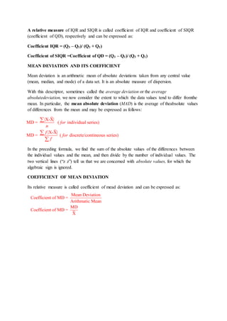 A relative measure of IQR and SIQR is called coefficient of IQR and coefficient of SIQR
(coefficient of QD), respectively and can be expressed as:
Coefficient IQR = (Q3 – Q1)/ (Q3 + Q1)
Coefficient of SIQR =Coefficient of QD = (Q3 – Q1)/ (Q3 + Q1)
MEAN DEVIATION AND ITS COEFFICIENT
Mean deviation is an arithmetic mean of absolute deviations taken from any central value
(mean, median, and mode) of a data set. It is an absolute measure of dispersion.
With this descriptor, sometimes called the average deviation or the average
absolutedeviation, we now consider the extent to which the data values tend to differ fromthe
mean. In particular, the mean absolute deviation (MAD) is the average of theabsolute values
of differences from the mean and may be expressed as follows:
In the preceding formula, we find the sum of the absolute values of the differences between
the individual values and the mean, and then divide by the number of individual values. The
two vertical lines (“z z”) tell us that we are concerned with absolute values, for which the
algebraic sign is ignored.
COEFFICIENT OF MEAN DEVIATION
Its relative measure is called coefficient of mead deviation and can be expressed as:
|X-X|
MD = ( individual series)
|X-X|
MD = ( discrete/contineous series)
for
n
f
for
f



Mean Deviation
Coefficient of MD =
Arithmatic Mean
MD
Coefficient of MD =
X
 
