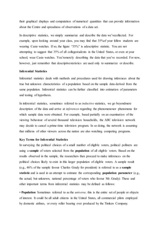 their graphical displays and computation of numerical quantities that can provide information
about the Centre and spreadness of observations of a data set.
In descriptive statistics, we simply summarize and describe the data we’vecollected. For
example, upon looking around your class, you may find that 35%of your fellow students are
wearing Casio watches. If so, the figure “35%” is adescriptive statistic. You are not
attempting to suggest that 35% of all collegestudents in the United States, or even at your
school, wear Casio watches. You’remerely describing the data that you’ve recorded. For now,
however, just remember that descriptivestatistics are used only to summarize or describe.
Inferential Statistics
Inferential statistics deals with methods and procedures used for drawing inferences about the
true but unknown characteristics of a population based on the sample data derived from the
same population. Inferential statistics can be further classified into estimation of parameters
and testing of hypothesis.
In inferential statistics, sometimes referred to as inductive statistics, we go beyondmere
description of the data and arrive at inferences regarding the phenomenonor phenomena for
which sample data were obtained. For example, based partially on an examination of the
viewing behaviour of several thousand television households, the ABC television network
may decide to cancel a prime-time television program. In so doing, the network is assuming
that millions of other viewers across the nation are also watching competing programs.
Key Terms for Inferential Statistics
In surveying the political choices of a small number of eligible voters, political pollsters are
using a sample of voters selected from the population of all eligible voters. Based on the
results observed in the sample, the researchers then proceed to make inferences on the
political choices likely to exist in this larger population of eligible voters. A sample result
(e.g., 46% of the sample favour Charles Grady for president) is referred to as a sample
statistic and is used in an attempt to estimate the corresponding population parameter (e.g.,
the actual, but unknown, national percentage of voters who favour Mr. Grady). These and
other important terms from inferential statistics may be defined as follows:
• Population Sometimes referred to as the universe, this is the entire set of people or objects
of interest. It could be all adult citizens in the United States, all commercial pilots employed
by domestic airlines, or every roller bearing ever produced by the Timken Company.
 