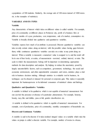 a population of 300 students. Similarly, the average sale of 100 stores instead of 1000 stores
etc. is the examples of statistic(s).
VARIABLE AND ITS TYPES
Variable
Any characteristic of interest which takes on different values is called variable. For example,
price of a commodity at different places in Peshawar city, profit of a business firm at
different months of a year, production, cost, temperature, sale of a market, consumption etc.
Variable is broadly divided into qualitative and quantitative variables.
Variables express how much of an attribute is possessed. Discrete quantitative variables can
take on only certain values along an interval, with the possible values having gaps between
them, while continuous quantitative variables can take on a value at any point along an
interval. When a variable is measured, a numerical value is assigned to it, and the result will
be in one of four levels, or scales, of measurement—nominal, ordinal, interval, or ratio. The
scale to which the measurements belong will be important in determining appropriate
methods for data description and analysis. By helping to reduce the uncertainty posed by
largely uncontrollable factors, such as competitors, government, technology, the social and
economic environment, and often unpredictable consumers and voters, statistics plays a vital
role in business decision making. Although statistics is a valuable tool in business, its
techniques can be abused or misused for personal or corporate gain. This makes it especially
important for businesspersons to be informed consumers of statistical claims and findings.
Qualitative and Quantitative Variables
A variable is defined to be qualitative which is not capable of numerical measurement but
one can feel the presence or absence of a particular phenomenon. For example, honesty,
beauty, race, like and dislike, pass or fail, gender classification etc.
A variable is defined to be quantitative which is capable of numerical measurement. For
example, cost of production, price of a commodity, monthly consumption of households etc.
Discrete and Continuous Variables
A variable is said to be discrete if it takes isolated integral values or a variable which take the
values on jumps is called a discrete variable. For example, number of rooms in a house,
 