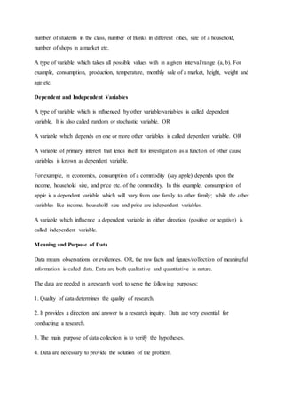 number of students in the class, number of Banks in different cities, size of a household,
number of shops in a market etc.
A type of variable which takes all possible values with in a given interval/range (a, b). For
example, consumption, production, temperature, monthly sale of a market, height, weight and
age etc.
Dependent and Independent Variables
A type of variable which is influenced by other variable/variables is called dependent
variable. It is also called random or stochastic variable. OR
A variable which depends on one or more other variables is called dependent variable. OR
A variable of primary interest that lends itself for investigation as a function of other cause
variables is known as dependent variable.
For example, in economics, consumption of a commodity (say apple) depends upon the
income, household size, and price etc. of the commodity. In this example, consumption of
apple is a dependent variable which will vary from one family to other family; while the other
variables like income, household size and price are independent variables.
A variable which influence a dependent variable in either direction (positive or negative) is
called independent variable.
Meaning and Purpose of Data
Data means observations or evidences. OR, the raw facts and figures/collection of meaningful
information is called data. Data are both qualitative and quantitative in nature.
The data are needed in a research work to serve the following purposes:
1. Quality of data determines the quality of research.
2. It provides a direction and answer to a research inquiry. Data are very essential for
conducting a research.
3. The main purpose of data collection is to verify the hypotheses.
4. Data are necessary to provide the solution of the problem.
 