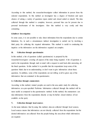 According to this method, the researcher/investigator collect information in person from the
selected respondents. In this method an investigator has a degree of freedom and open
choices of asking a variety of questions (open ended and closed ended or mixed). The data
collected through this method is complete; however, personal bias can be present due to
personal involvement of the investigator. Also this method is very costly and time
consuming.
ii.Indirect Investigation
In some cases, it is not possible to take direct information from the respondents due to certain
limitations. So, in such a circumstances indirect investigation is carried out by involving a
third party for collecting the required information. This method is useful in conducting the
inquiries or the information are the information required are complex.
iii. Collection through questionnaire
In this method, a list of questions (called questionnaire) is prepared by the
researcher/investigator covering all aspects of the study being required. A list of questions is
send to the respondents through mail or email with a request to send back after answering all
the listed questions. In this method it is possible that the respondents keep some of the
questions blank due to no understanding or don’t want to give information about those
questions. In addition, some of the respondents are not willing at all to given any of the
information that are contained in the questionnaire.
iv. Collection through enumerators
According to this method, trained peoples are send to the area under study for collecting
information on a pre-specified Performa. Information collected through this method will be
more useful as compared to the questionnaire method. In this method, the enumerators can
take information from the respondents directly or may be his/her closed relatives (if not
available on the spot).
V. Collection through local sources
As the name indicates that by using this method, data are collected through local sources.
Local sources means that information are not directly collected from the respondents but the
desired information are collected from the people belong the area about which information
are required.
 