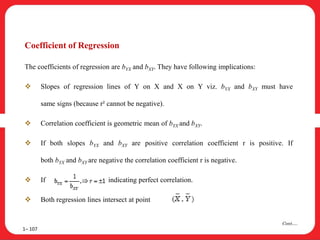 1– 107
Cont….
Coefficient of Regression
The coefficients of regression are bYX and bXY. They have following implications:
 Slopes of regression lines of Y on X and X on Y viz. bYX and bXY must have
same signs (because r² cannot be negative).
 Correlation coefficient is geometric mean of bYX and bXY.
 If both slopes bYX and bXY are positive correlation coefficient r is positive. If
both bYX and bXY are negative the correlation coefficient r is negative.
 If indicating perfect correlation.
 Both regression lines intersect at point
 