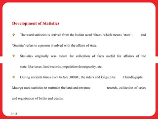 Development of Statistics
 The word statistics is derived from the Italian word ‘Stato’ which means ‘state’; and
‘Statista’ refers to a person involved with the affairs of state.
 Statistics originally was meant for collection of facts useful for affaires of the
state, like taxes, land records, population demography, etc.
 During ancients times even before 300BC, the rulers and kings, like Chandragupta
Maurya used statistics to maintain the land and revenue records, collection of taxes
and registration of births and deaths.
1– 11
 