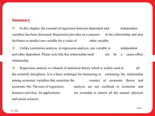 Summary
 In this chapter, the concept of regression between dependent and independent
variables has been discussed. Regression provides us a measure of the relationship and also
facilitates to predict one variable for a value of other variable.
 Unlike correlation analysis, in regression analysis, one variable is independent
and other dependent. Please note that this relationship need not be a cause-effect
relationship.
 Regression analysis is a branch of statistical theory which is widely used in all
the scientific disciplines. It is a basic technique for measuring or estimating the relationship
among economic variables that constitute the essence of economic theory and
economic life. The uses of regression analysis are not confined to economic and
business activities. Its applications are extended to almost all the natural, physical
and social sciences.
1– 111
Cont….
 