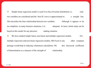  Simple linear regression model is used if we have bivariate distribution i.e. only
two variables are considered and the ‘best fit’ curve is approximated to a straight line.
This describes the liner relationship between two variables. Although it appears to be
too simplistic, in many business situations, it is adequate. At least, initial study can be
based on this model for any decision- making situation.
 We have studied simple linear, non-linear and multiple regression models. For
multiple regression and non-linear regression models, MS Excel or any other computer
package would help in reducing voluminous calculations. We also discussed coefficient
of determination as a measure of the strength of relationship.
1– 112
Cont….
 