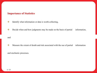 Importance of Statistics
 Identify what information or data is worth collecting,
 Decide when and how judgments may be made on the basis of partial information,
and
 Measure the extent of doubt and risk associated with the use of partial information
and stochastic processes.
1– 13
 