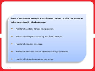 1– 147
Some of the common examples where Poisson random variable can be used to
define the probability distribution are:
 Number of accidents per day on expressway.
 Number of earthquakes occurring over fixed time span.
 Number of misprints on a page.
 Number of arrivals of calls on telephone exchange per minute.
 Number of interrupts per second on a server.
 