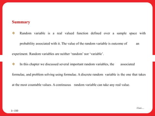 Summary
 Random variable is a real valued function defined over a sample space with
probability associated with it. The value of the random variable is outcome of an
experiment. Random variables are neither ‘random’ nor ‘variable’.
 In this chapter we discussed several important random variables, the associated
formulae, and problem solving using formulae. A discrete random variable is the one that takes
at the most countable values. A continuous random variable can take any real value.
1– 150
Cont….
 