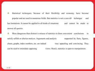  Statistical techniques, because of their flexibility and economy, have become
popular and are used in numerous fields. But statistics is not a cure-all technique and
has limitations. It cannot be applied to all kinds of situations and cannot be made to
answer all queries.
 More dangerous than distrust is misuse of statistics to draw convenient conclusions to
satisfy selfish or ulterior motives. Arguments and analysis supported by facts, figures,
charts, graphs, index numbers, etc. are indeed very appealing and convincing. They
can be used to intimidate opposing views. Hence, statistics is open to manipulation.
1– 21
 