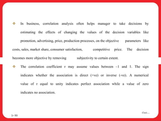  In business, correlation analysis often helps manager to take decisions by
estimating the effects of changing the values of the decision variables like
promotion, advertising, price, production processes, on the objective parameters like
costs, sales, market share, consumer satisfaction, competitive price. The decision
becomes more objective by removing subjectivity to certain extent.
 The correlation coefficient r may assume values between –1 and 1. The sign
indicates whether the association is direct (+ve) or inverse (-ve). A numerical
value of r equal to unity indicates perfect association while a value of zero
indicates no association.
1– 93
Cont….
 