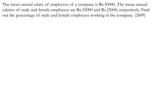 The mean annual salary of employees of a company is Rs.30000. The mean annual
salaries of male and female employees are Rs.35000 and Rs.23000, respectively. Find
out the percentage of male and female employees working in the company. (2009)
 