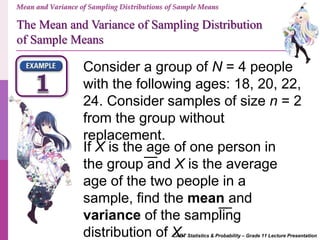 CABT Statistics & Probability – Grade 11 Lecture Presentation
Consider a group of N = 4 people
with the following ages: 18, 20, 22,
24. Consider samples of size n = 2
from the group without
replacement.
If X is the age of one person in
the group and X is the average
age of the two people in a
sample, find the mean and
variance of the sampling
distribution of X.
Mean and Variance of Sampling Distributions of Sample Means
The Mean and Variance of Sampling Distribution
of Sample Means
 