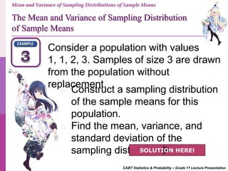 CABT Statistics & Probability – Grade 11 Lecture Presentation
Mean and Variance of Sampling Distributions of Sample Means
Consider a population with values
1, 1, 2, 3. Samples of size 3 are drawn
from the population without
replacement.
a. Construct a sampling distribution
of the sample means for this
population.
b. Find the mean, variance, and
standard deviation of the
sampling distribution.SOLUTION HERE!
The Mean and Variance of Sampling Distribution
of Sample Means
 