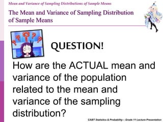 CABT Statistics & Probability – Grade 11 Lecture Presentation
Mean and Variance of Sampling Distributions of Sample Means
QUESTION!
How are the ACTUAL mean and
variance of the population
related to the mean and
variance of the sampling
distribution?
The Mean and Variance of Sampling Distribution
of Sample Means
 