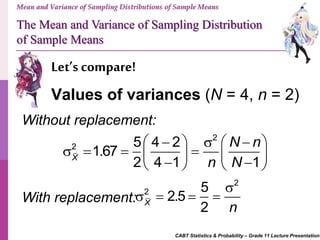 CABT Statistics & Probability – Grade 11 Lecture Presentation
Let’s compare!
Mean and Variance of Sampling Distributions of Sample Means
Values of variances (N = 4, n = 2)
The Mean and Variance of Sampling Distribution
of Sample Means
Without replacement:
2
2 5 4 2
1.67
2 4 1 1X
N n
n N
      
          
With replacement:
2
2 5
2.5
2X
n

   
 