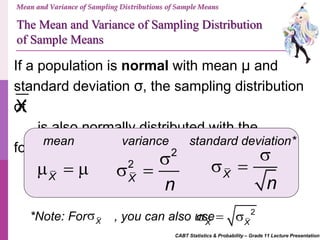 CABT Statistics & Probability – Grade 11 Lecture Presentation
Mean and Variance of Sampling Distributions of Sample Means
If a population is normal with mean μ and
standard deviation σ, the sampling distribution
of
is also normally distributed with the
following:
X
The Mean and Variance of Sampling Distribution
of Sample Means
mean standard deviation*variance
X
  
2
2
X
n

  X
n

 
*Note: For , you can also useX
 2
X X
  
 