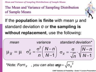 CABT Statistics & Probability – Grade 11 Lecture Presentation
Mean and Variance of Sampling Distributions of Sample Means
If the population is finite with mean μ and
standard deviation σ or the sampling is
without replacement, use the following:
mean standard deviation*variance
X
  
2
2
1X
N n
n N
   
    
The Mean and Variance of Sampling Distribution
of Sample Means
1X
N n
Nn
 
  

*Note: For , you can also useX
 2
X X
  
 