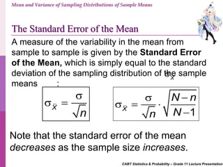 CABT Statistics & Probability – Grade 11 Lecture Presentation
Mean and Variance of Sampling Distributions of Sample Means
The Standard Error of the Mean
A measure of the variability in the mean from
sample to sample is given by the Standard Error
of the Mean, which is simply equal to the standard
deviation of the sampling distribution of the sample
means :
Note that the standard error of the mean
decreases as the sample size increases.
X

X
n

 
1X
N n
Nn
 
  

 