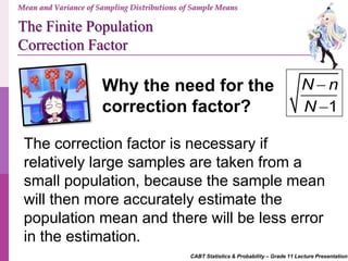 CABT Statistics & Probability – Grade 11 Lecture Presentation
Mean and Variance of Sampling Distributions of Sample Means
The Finite Population
Correction Factor
The correction factor is necessary if
relatively large samples are taken from a
small population, because the sample mean
will then more accurately estimate the
population mean and there will be less error
in the estimation.
Why the need for the
correction factor? 1
N n
N


 