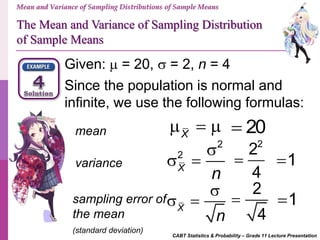 Mean and Variance of Sampling Distributions of Sample Means
The Mean and Variance of Sampling Distribution
of Sample Means
CABT Statistics & Probability – Grade 11 Lecture Presentation
Given:  = 20,  = 2, n = 4
Since the population is normal and
infinite, we use the following formulas:
mean
sampling error of
the mean
(standard deviation)
variance
X
  
2
2
X
n

 
X
n

 
20
2
2
4
 1
2
4
 1
 