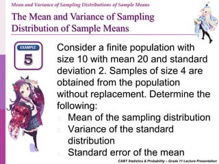 CABT Statistics & Probability – Grade 11 Lecture Presentation
Mean and Variance of Sampling Distributions of Sample Means
The Mean and Variance of Sampling
Distribution of Sample Means
Consider a finite population with
size 10 with mean 20 and standard
deviation 2. Samples of size 4 are
obtained from the population
without replacement. Determine the
following:
a. Mean of the sampling distribution
b. Variance of the standard
distribution
c. Standard error of the mean
 