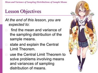 At the end of this lesson, you are
expected to:
 find the mean and variance of
the sampling distribution of the
sample means.
 state and explain the Central
Limit Theorem.
 use the Central Limit Theorem to
solve problems involving means
and variances of sampling
distribution of means.
Lesson Objectives
Mean and Variance of Sampling Distributions of Sample Means
 