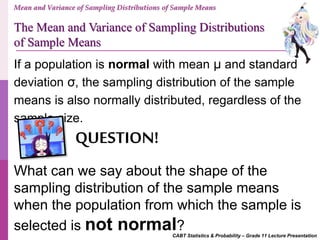 CABT Statistics & Probability – Grade 11 Lecture Presentation
If a population is normal with mean μ and standard
deviation σ, the sampling distribution of the sample
means is also normally distributed, regardless of the
sample size.
What can we say about the shape of the
sampling distribution of the sample means
when the population from which the sample is
selected is not normal?
QUESTION!
Mean and Variance of Sampling Distributions of Sample Means
The Mean and Variance of Sampling Distributions
of Sample Means
 