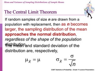 CABT Statistics & Probability – Grade 11 Lecture Presentation
X
   X
n

 
The mean and standard deviation of the
distribution are, respectively,
If random samples of size n are drawn from a
population with replacement, then as n becomes
larger, the sampling distribution of the mean
approaches the normal distribution,
regardless of the shape of the population
distribution.
Mean and Variance of Sampling Distributions of Sample Means
The Central Limit Theorem
 