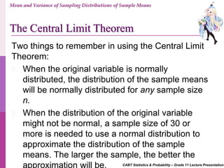 CABT Statistics & Probability – Grade 11 Lecture Presentation
Two things to remember in using the Central Limit
Theorem:
1. When the original variable is normally
distributed, the distribution of the sample means
will be normally distributed for any sample size
n.
2. When the distribution of the original variable
might not be normal, a sample size of 30 or
more is needed to use a normal distribution to
approximate the distribution of the sample
means. The larger the sample, the better the
approximation will be.
Mean and Variance of Sampling Distributions of Sample Means
The Central Limit Theorem
 