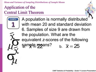 CABT Statistics & Probability – Grade 11 Lecture Presentation
A population is normally distributed
with mean 20 and standard deviation
6. Samples of size 9 are drawn from
the population. What are the
equivalent z-scores of the following
sample means?a. b.22x  25x 
Mean and Variance of Sampling Distributions of Sample Means
Application of the
Central Limit Theorem
 